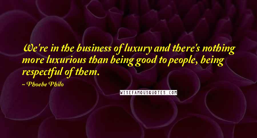 Phoebe Philo Quotes: We're in the business of luxury and there's nothing more luxurious than being good to people, being respectful of them.