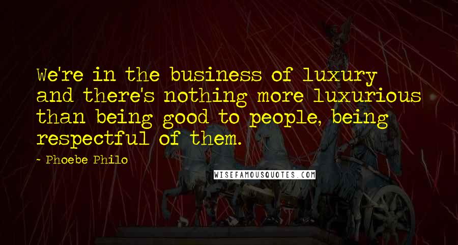 Phoebe Philo Quotes: We're in the business of luxury and there's nothing more luxurious than being good to people, being respectful of them.