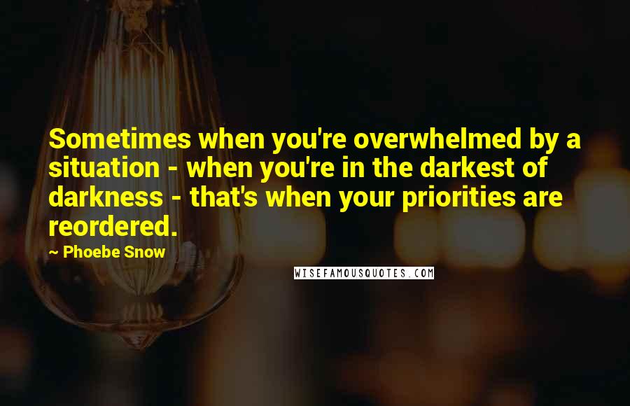 Phoebe Snow Quotes: Sometimes when you're overwhelmed by a situation - when you're in the darkest of darkness - that's when your priorities are reordered.