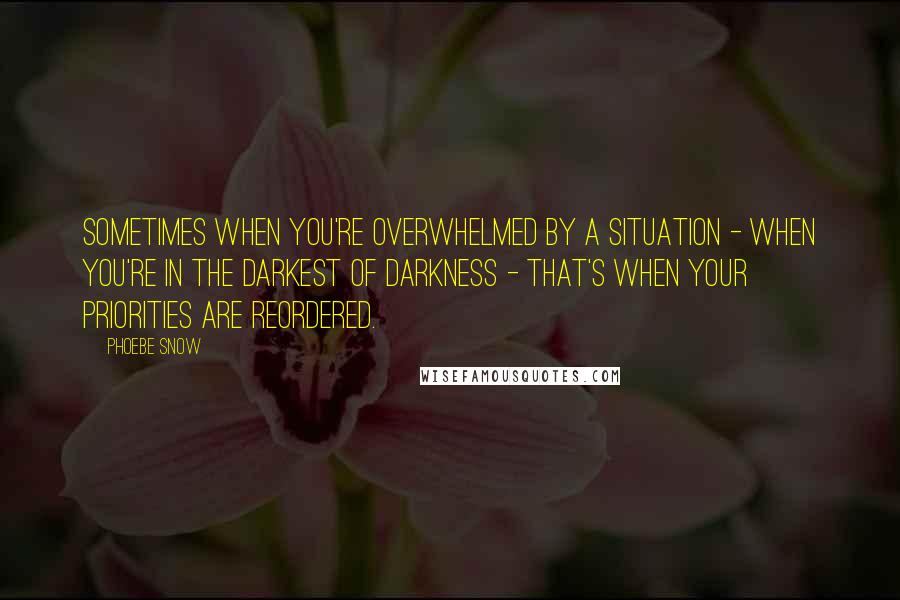 Phoebe Snow Quotes: Sometimes when you're overwhelmed by a situation - when you're in the darkest of darkness - that's when your priorities are reordered.