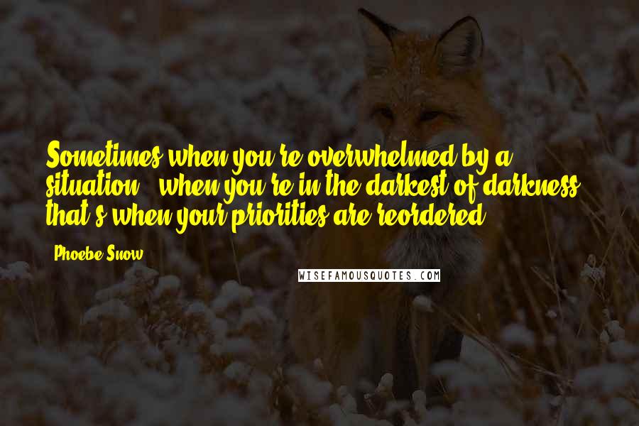 Phoebe Snow Quotes: Sometimes when you're overwhelmed by a situation - when you're in the darkest of darkness - that's when your priorities are reordered.