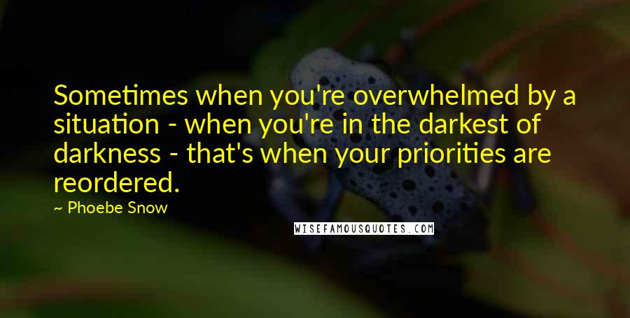 Phoebe Snow Quotes: Sometimes when you're overwhelmed by a situation - when you're in the darkest of darkness - that's when your priorities are reordered.