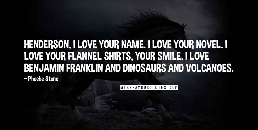 Phoebe Stone Quotes: HENDERSON, I LOVE YOUR NAME. I LOVE YOUR NOVEL. I LOVE YOUR FLANNEL SHIRTS, YOUR SMILE. I LOVE BENJAMIN FRANKLIN AND DINOSAURS AND VOLCANOES.