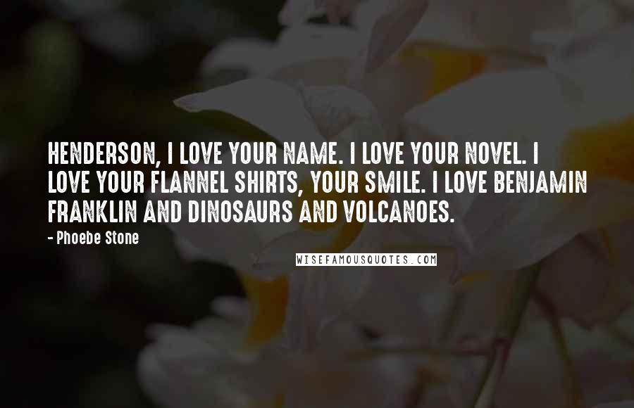 Phoebe Stone Quotes: HENDERSON, I LOVE YOUR NAME. I LOVE YOUR NOVEL. I LOVE YOUR FLANNEL SHIRTS, YOUR SMILE. I LOVE BENJAMIN FRANKLIN AND DINOSAURS AND VOLCANOES.