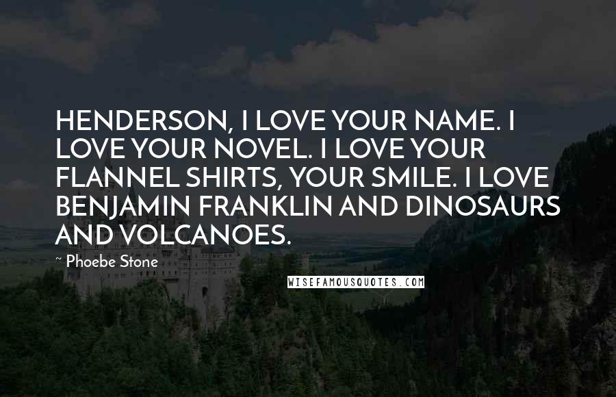 Phoebe Stone Quotes: HENDERSON, I LOVE YOUR NAME. I LOVE YOUR NOVEL. I LOVE YOUR FLANNEL SHIRTS, YOUR SMILE. I LOVE BENJAMIN FRANKLIN AND DINOSAURS AND VOLCANOES.