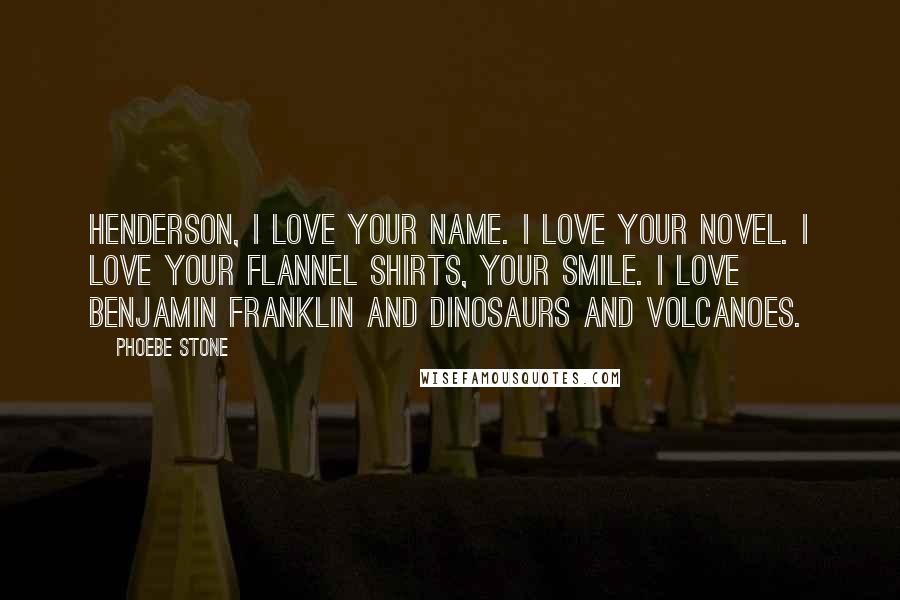 Phoebe Stone Quotes: HENDERSON, I LOVE YOUR NAME. I LOVE YOUR NOVEL. I LOVE YOUR FLANNEL SHIRTS, YOUR SMILE. I LOVE BENJAMIN FRANKLIN AND DINOSAURS AND VOLCANOES.