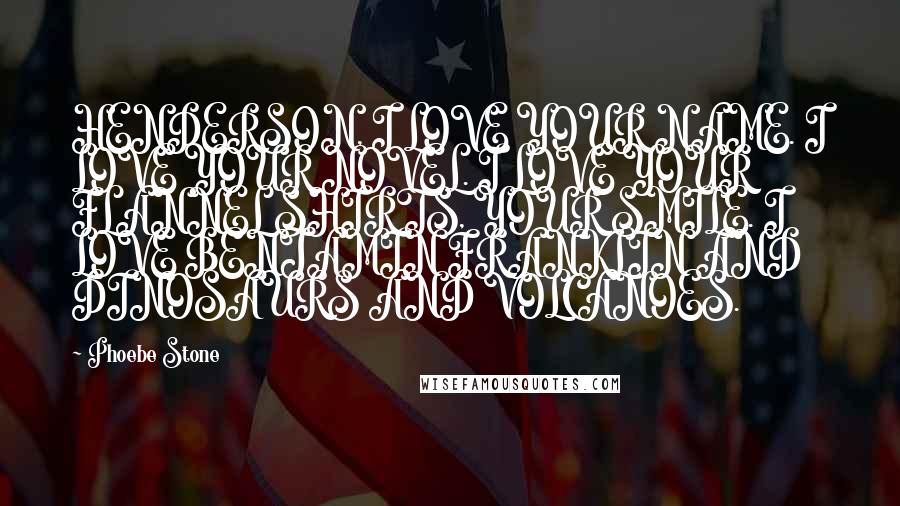Phoebe Stone Quotes: HENDERSON, I LOVE YOUR NAME. I LOVE YOUR NOVEL. I LOVE YOUR FLANNEL SHIRTS, YOUR SMILE. I LOVE BENJAMIN FRANKLIN AND DINOSAURS AND VOLCANOES.