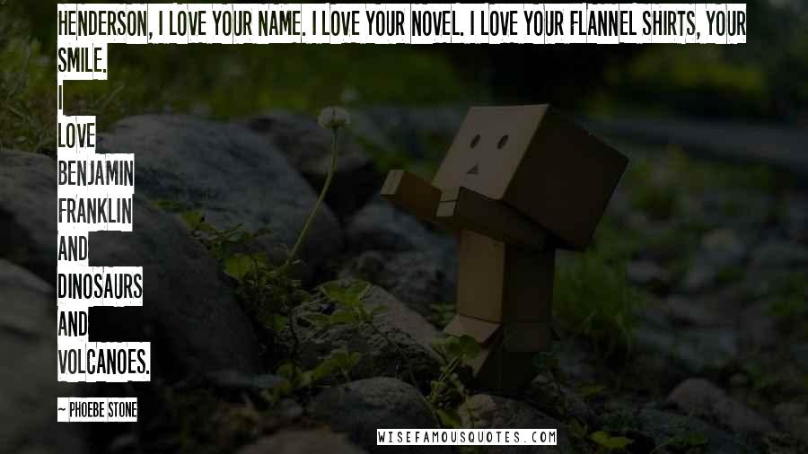 Phoebe Stone Quotes: HENDERSON, I LOVE YOUR NAME. I LOVE YOUR NOVEL. I LOVE YOUR FLANNEL SHIRTS, YOUR SMILE. I LOVE BENJAMIN FRANKLIN AND DINOSAURS AND VOLCANOES.