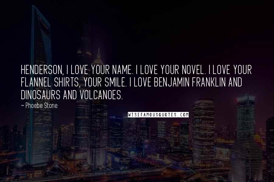 Phoebe Stone Quotes: HENDERSON, I LOVE YOUR NAME. I LOVE YOUR NOVEL. I LOVE YOUR FLANNEL SHIRTS, YOUR SMILE. I LOVE BENJAMIN FRANKLIN AND DINOSAURS AND VOLCANOES.