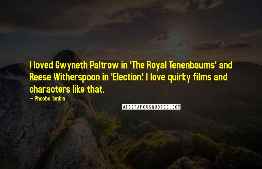 Phoebe Tonkin Quotes: I loved Gwyneth Paltrow in 'The Royal Tenenbaums' and Reese Witherspoon in 'Election.' I love quirky films and characters like that.