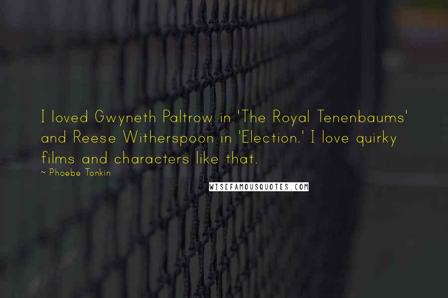 Phoebe Tonkin Quotes: I loved Gwyneth Paltrow in 'The Royal Tenenbaums' and Reese Witherspoon in 'Election.' I love quirky films and characters like that.