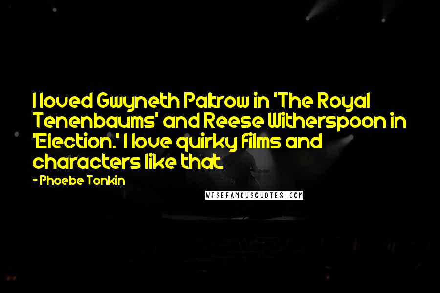 Phoebe Tonkin Quotes: I loved Gwyneth Paltrow in 'The Royal Tenenbaums' and Reese Witherspoon in 'Election.' I love quirky films and characters like that.