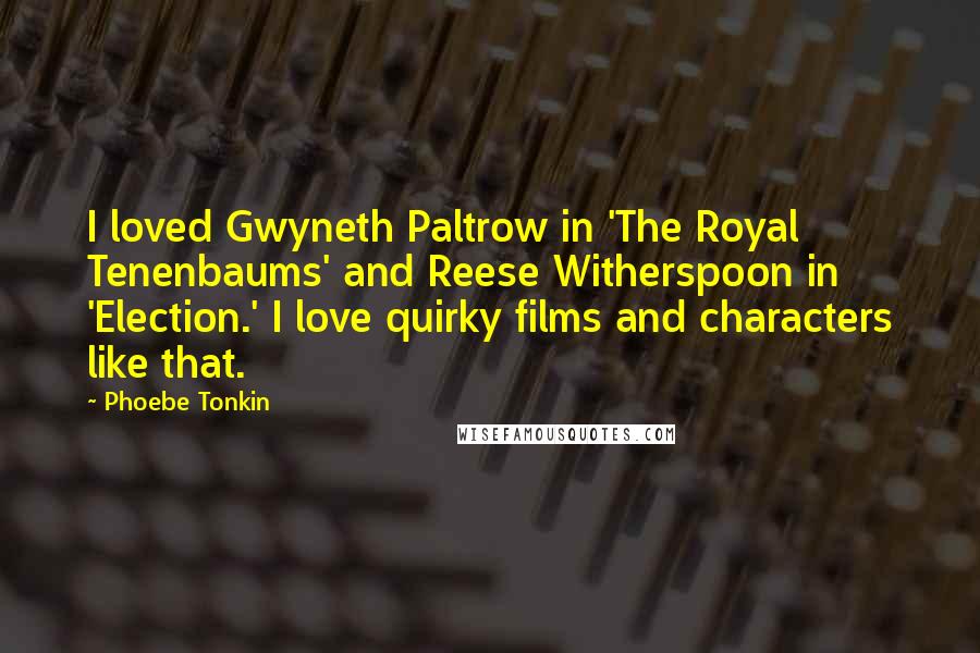 Phoebe Tonkin Quotes: I loved Gwyneth Paltrow in 'The Royal Tenenbaums' and Reese Witherspoon in 'Election.' I love quirky films and characters like that.