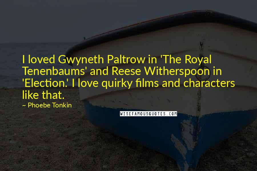 Phoebe Tonkin Quotes: I loved Gwyneth Paltrow in 'The Royal Tenenbaums' and Reese Witherspoon in 'Election.' I love quirky films and characters like that.