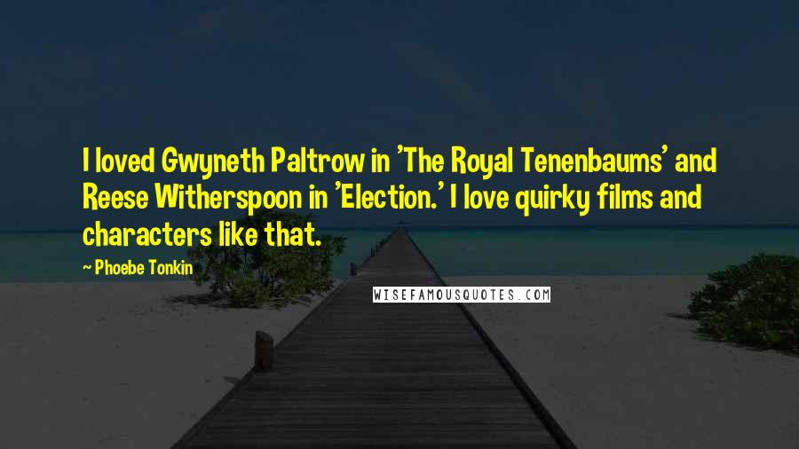 Phoebe Tonkin Quotes: I loved Gwyneth Paltrow in 'The Royal Tenenbaums' and Reese Witherspoon in 'Election.' I love quirky films and characters like that.
