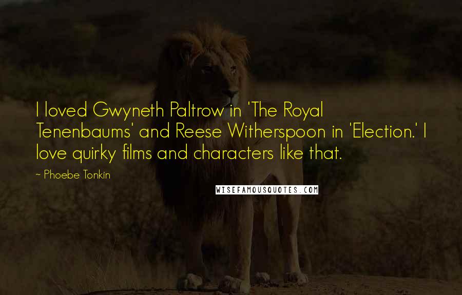 Phoebe Tonkin Quotes: I loved Gwyneth Paltrow in 'The Royal Tenenbaums' and Reese Witherspoon in 'Election.' I love quirky films and characters like that.