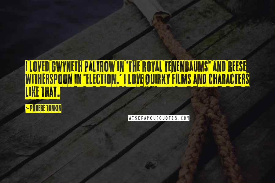 Phoebe Tonkin Quotes: I loved Gwyneth Paltrow in 'The Royal Tenenbaums' and Reese Witherspoon in 'Election.' I love quirky films and characters like that.