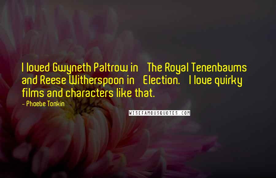 Phoebe Tonkin Quotes: I loved Gwyneth Paltrow in 'The Royal Tenenbaums' and Reese Witherspoon in 'Election.' I love quirky films and characters like that.