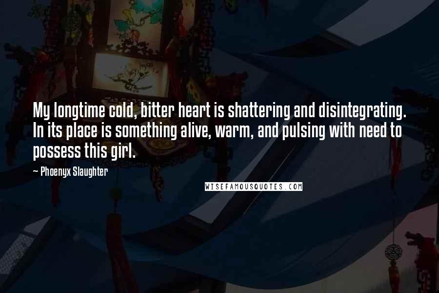 Phoenyx Slaughter Quotes: My longtime cold, bitter heart is shattering and disintegrating. In its place is something alive, warm, and pulsing with need to possess this girl.