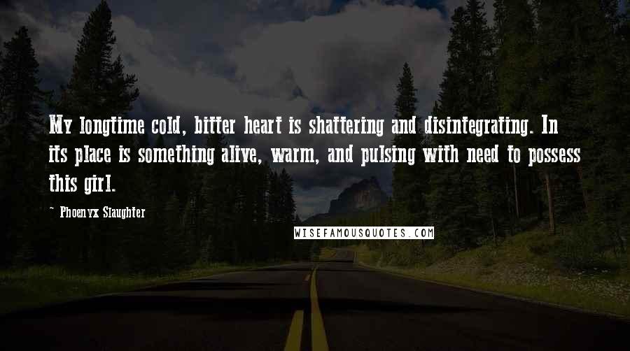 Phoenyx Slaughter Quotes: My longtime cold, bitter heart is shattering and disintegrating. In its place is something alive, warm, and pulsing with need to possess this girl.