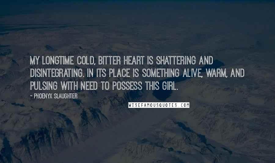 Phoenyx Slaughter Quotes: My longtime cold, bitter heart is shattering and disintegrating. In its place is something alive, warm, and pulsing with need to possess this girl.