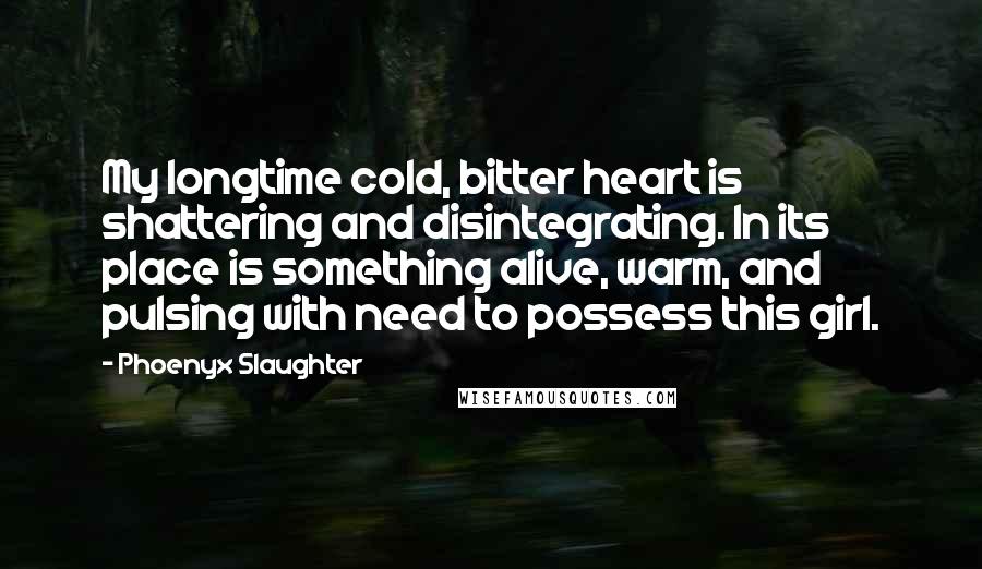 Phoenyx Slaughter Quotes: My longtime cold, bitter heart is shattering and disintegrating. In its place is something alive, warm, and pulsing with need to possess this girl.