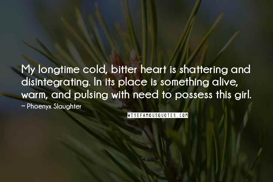 Phoenyx Slaughter Quotes: My longtime cold, bitter heart is shattering and disintegrating. In its place is something alive, warm, and pulsing with need to possess this girl.
