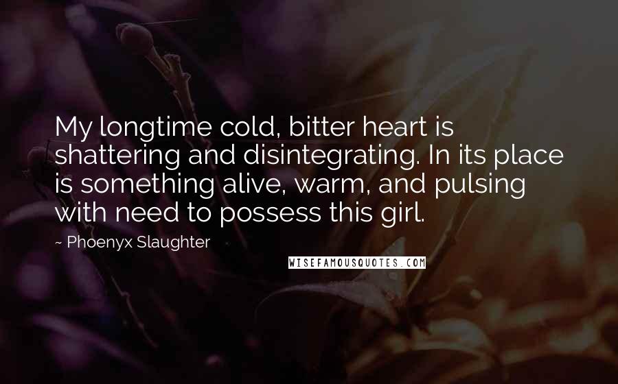 Phoenyx Slaughter Quotes: My longtime cold, bitter heart is shattering and disintegrating. In its place is something alive, warm, and pulsing with need to possess this girl.