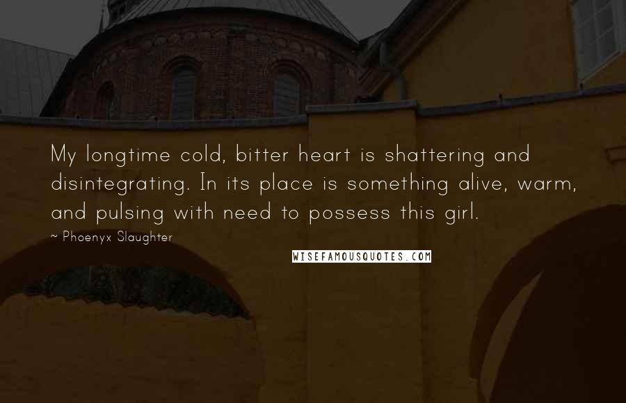 Phoenyx Slaughter Quotes: My longtime cold, bitter heart is shattering and disintegrating. In its place is something alive, warm, and pulsing with need to possess this girl.