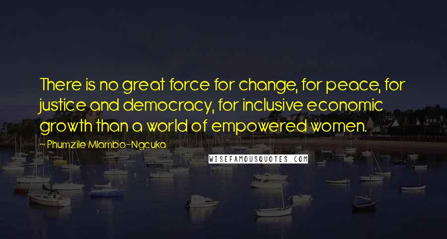 Phumzile Mlambo-Ngcuka Quotes: There is no great force for change, for peace, for justice and democracy, for inclusive economic growth than a world of empowered women.