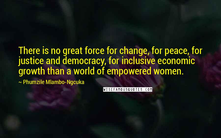 Phumzile Mlambo-Ngcuka Quotes: There is no great force for change, for peace, for justice and democracy, for inclusive economic growth than a world of empowered women.