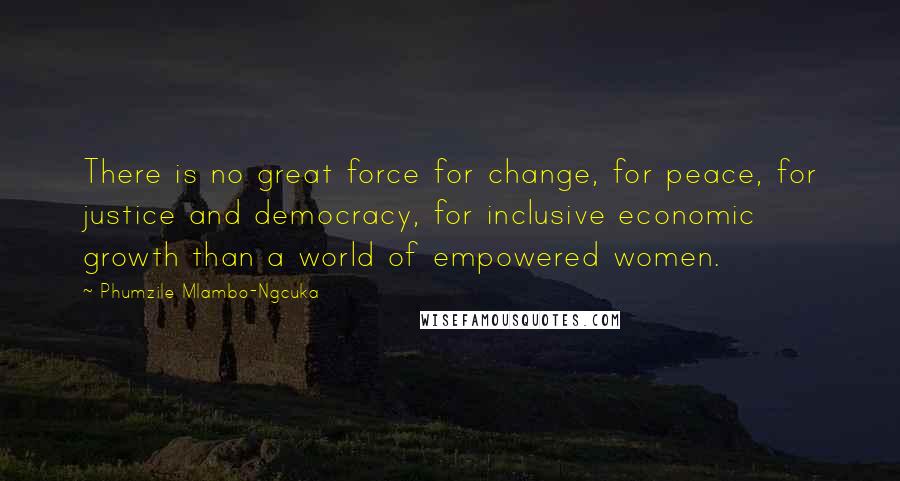 Phumzile Mlambo-Ngcuka Quotes: There is no great force for change, for peace, for justice and democracy, for inclusive economic growth than a world of empowered women.