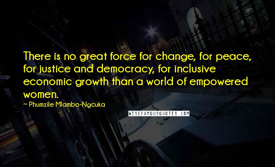 Phumzile Mlambo-Ngcuka Quotes: There is no great force for change, for peace, for justice and democracy, for inclusive economic growth than a world of empowered women.