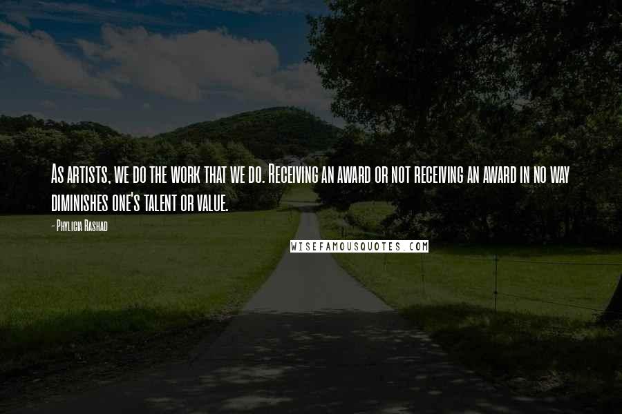 Phylicia Rashad Quotes: As artists, we do the work that we do. Receiving an award or not receiving an award in no way diminishes one's talent or value.