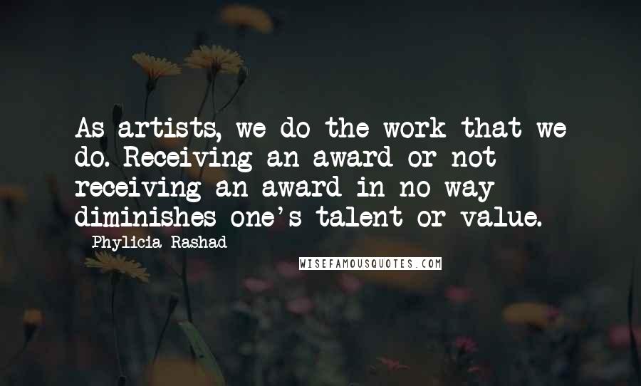 Phylicia Rashad Quotes: As artists, we do the work that we do. Receiving an award or not receiving an award in no way diminishes one's talent or value.