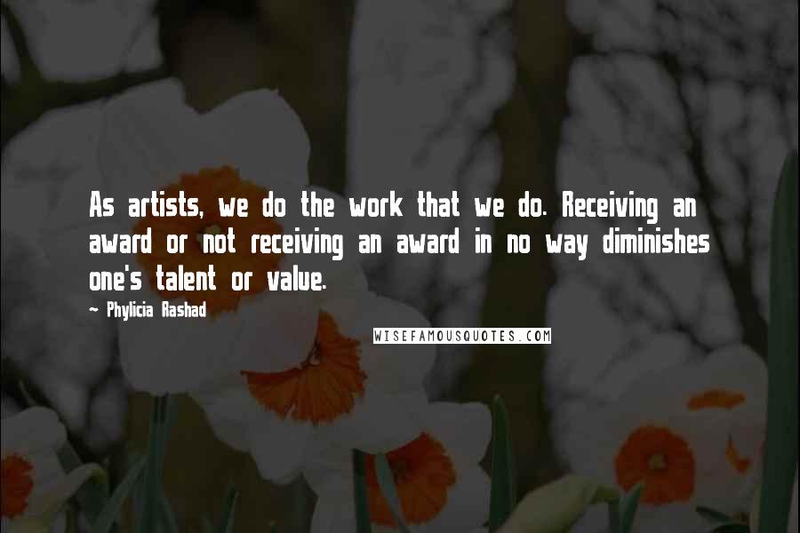 Phylicia Rashad Quotes: As artists, we do the work that we do. Receiving an award or not receiving an award in no way diminishes one's talent or value.