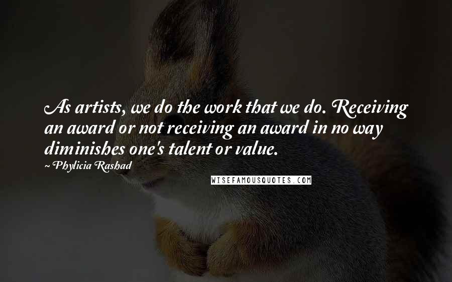 Phylicia Rashad Quotes: As artists, we do the work that we do. Receiving an award or not receiving an award in no way diminishes one's talent or value.