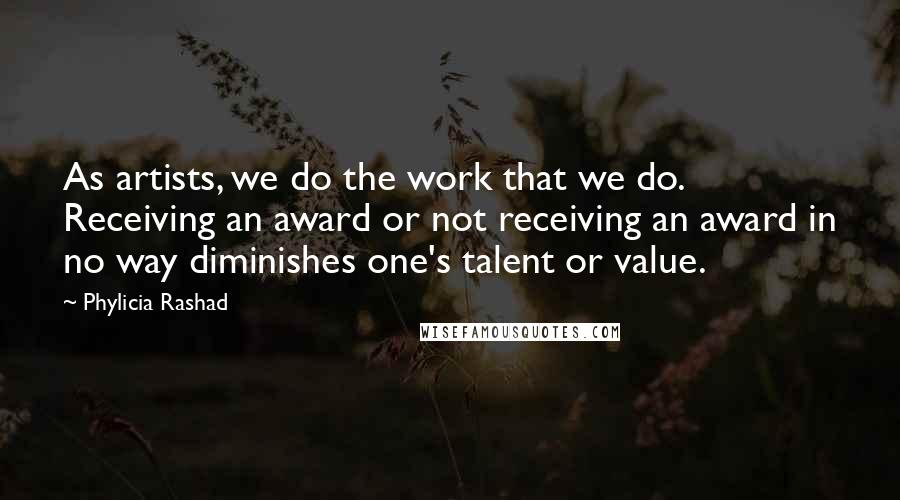 Phylicia Rashad Quotes: As artists, we do the work that we do. Receiving an award or not receiving an award in no way diminishes one's talent or value.