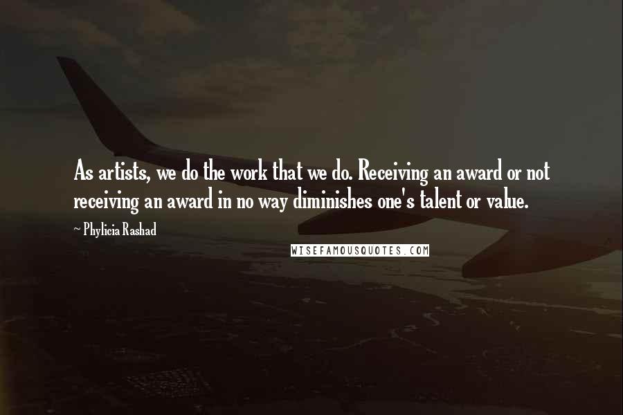 Phylicia Rashad Quotes: As artists, we do the work that we do. Receiving an award or not receiving an award in no way diminishes one's talent or value.