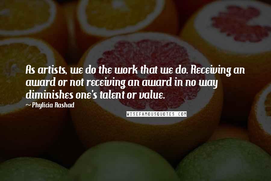 Phylicia Rashad Quotes: As artists, we do the work that we do. Receiving an award or not receiving an award in no way diminishes one's talent or value.