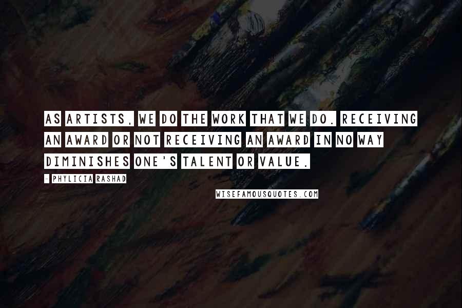 Phylicia Rashad Quotes: As artists, we do the work that we do. Receiving an award or not receiving an award in no way diminishes one's talent or value.