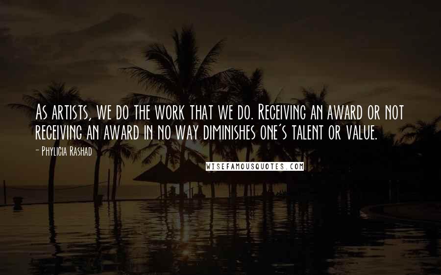 Phylicia Rashad Quotes: As artists, we do the work that we do. Receiving an award or not receiving an award in no way diminishes one's talent or value.
