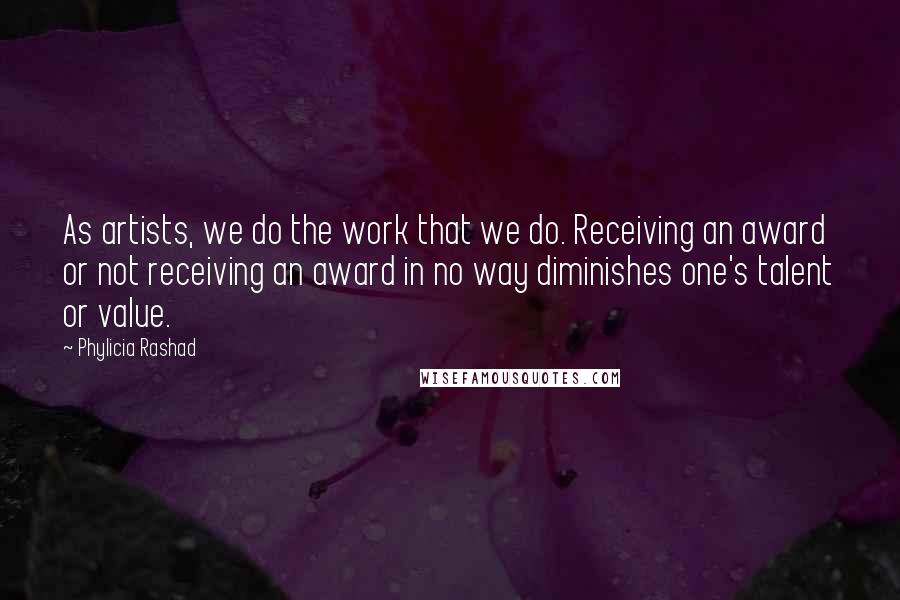 Phylicia Rashad Quotes: As artists, we do the work that we do. Receiving an award or not receiving an award in no way diminishes one's talent or value.