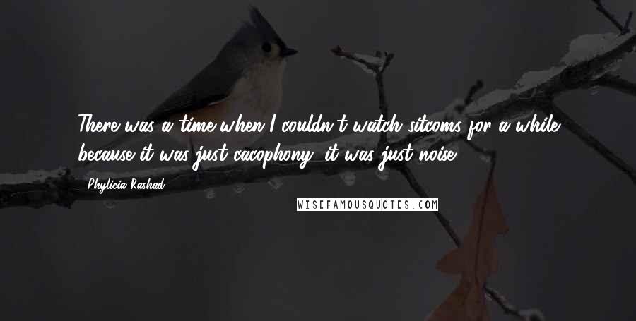 Phylicia Rashad Quotes: There was a time when I couldn't watch sitcoms for a while because it was just cacophony, it was just noise.