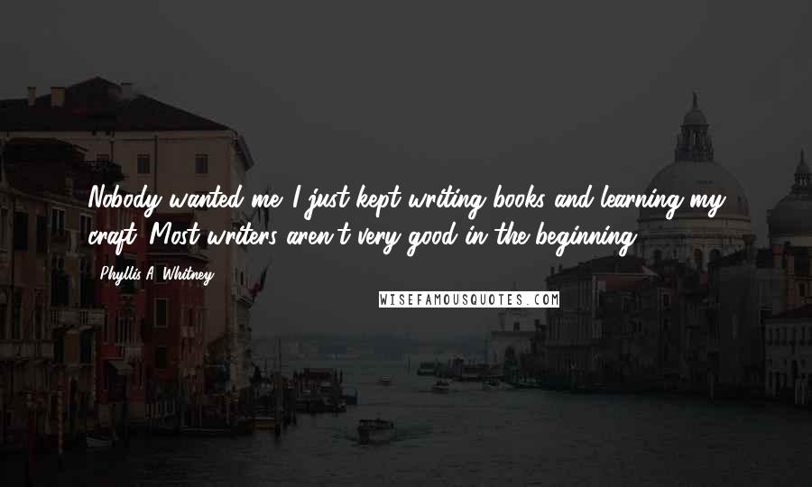 Phyllis A. Whitney Quotes: Nobody wanted me. I just kept writing books and learning my craft. Most writers aren't very good in the beginning.