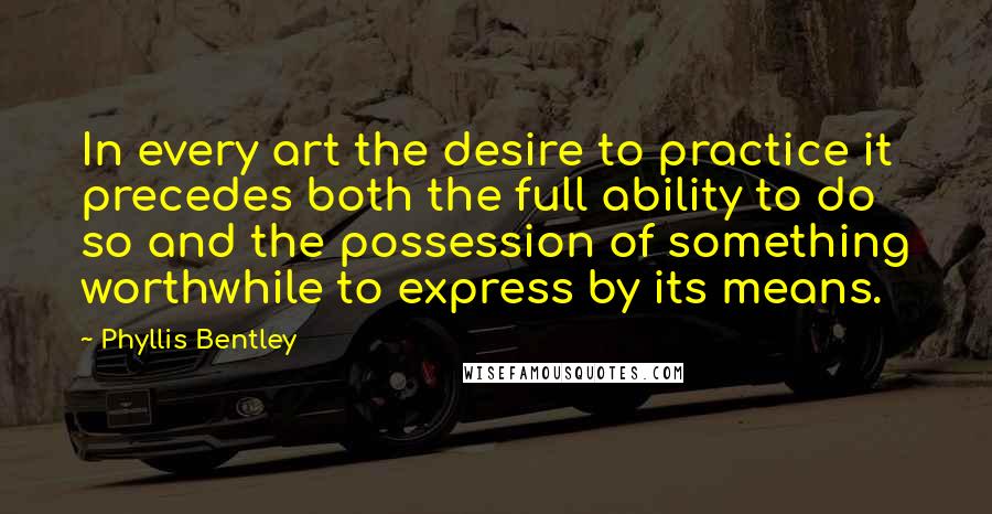 Phyllis Bentley Quotes: In every art the desire to practice it precedes both the full ability to do so and the possession of something worthwhile to express by its means.