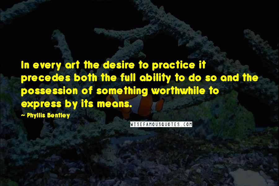 Phyllis Bentley Quotes: In every art the desire to practice it precedes both the full ability to do so and the possession of something worthwhile to express by its means.