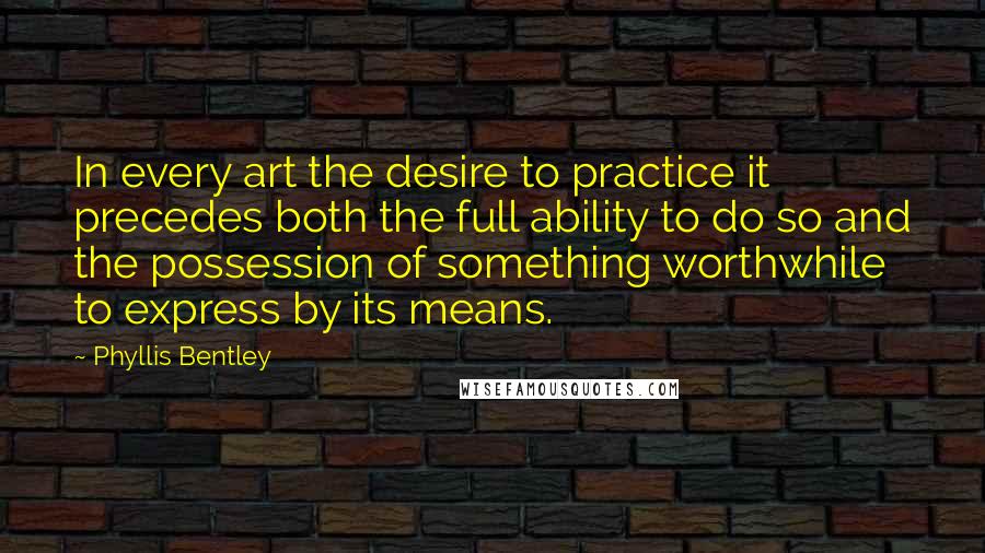 Phyllis Bentley Quotes: In every art the desire to practice it precedes both the full ability to do so and the possession of something worthwhile to express by its means.