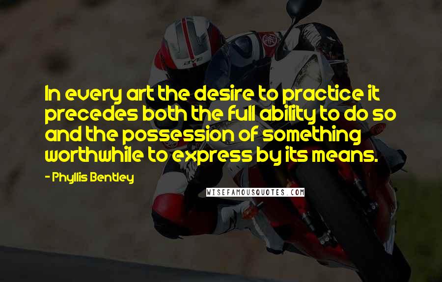 Phyllis Bentley Quotes: In every art the desire to practice it precedes both the full ability to do so and the possession of something worthwhile to express by its means.