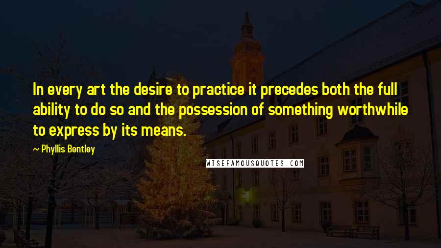 Phyllis Bentley Quotes: In every art the desire to practice it precedes both the full ability to do so and the possession of something worthwhile to express by its means.